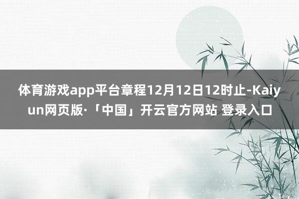 体育游戏app平台章程12月12日12时止-Kaiyun网页版·「中国」开云官方网站 登录入口