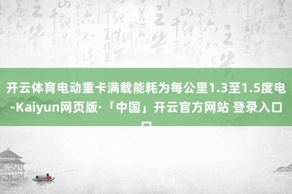 开云体育电动重卡满载能耗为每公里1.3至1.5度电-Kaiyun网页版·「中国」开云官方网站 登录入口